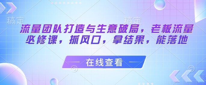 流量团队打造与生意破局，老板流量必修课，抓风口，拿结果，能落地-自由仓库