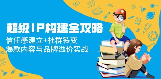 （14747期）超级IP构建全攻略：信任感建立+社群裂变，爆款内容与品牌溢价实战-自由仓库