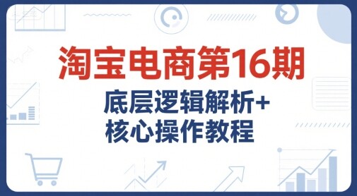 淘宝电商第16期，底层逻辑解析+核心操作教程，运营、推广提升能力的必学课程+配套资料-自由仓库